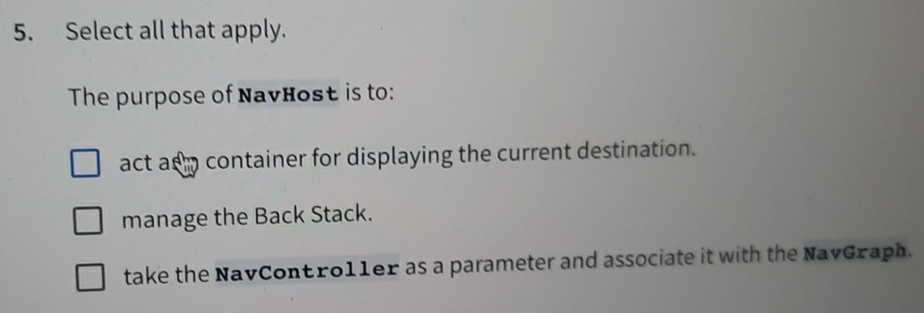 Select all that apply.
The purpose of NavHost is to:
act as m container for displaying the current destination.
manage the Back Stack.
take the NavContro11er as a parameter and associate it with the NavGraph.