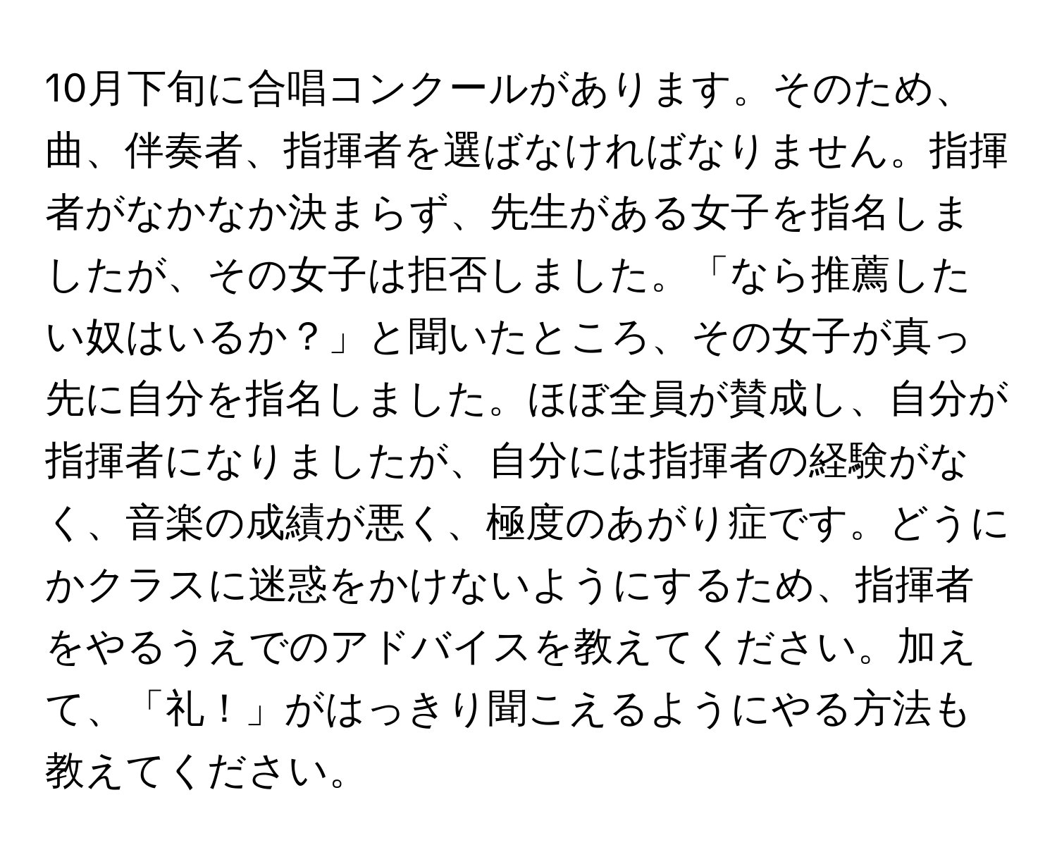 10月下旬に合唱コンクールがあります。そのため、曲、伴奏者、指揮者を選ばなければなりません。指揮者がなかなか決まらず、先生がある女子を指名しましたが、その女子は拒否しました。「なら推薦したい奴はいるか？」と聞いたところ、その女子が真っ先に自分を指名しました。ほぼ全員が賛成し、自分が指揮者になりましたが、自分には指揮者の経験がなく、音楽の成績が悪く、極度のあがり症です。どうにかクラスに迷惑をかけないようにするため、指揮者をやるうえでのアドバイスを教えてください。加えて、「礼！」がはっきり聞こえるようにやる方法も教えてください。