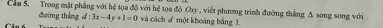 Trong mặt phẳng với hệ tọa độ với hệ tọa độ Oxy , viết phương trình đường thẳng △ song song với 
đường thắng d:3x-4y+1=0 và cách đ một khoảng bằng 1. 
Câu 6