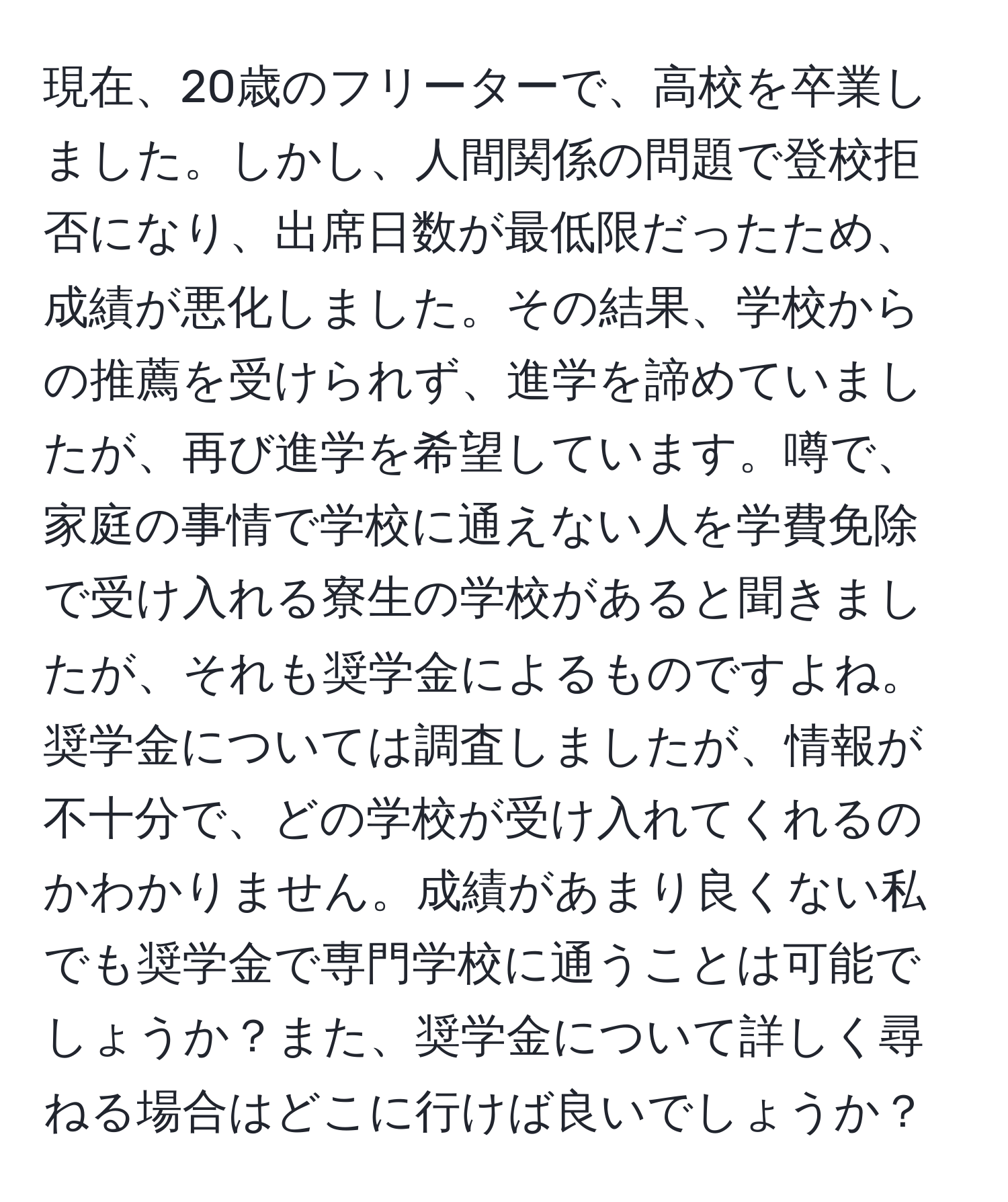 現在、20歳のフリーターで、高校を卒業しました。しかし、人間関係の問題で登校拒否になり、出席日数が最低限だったため、成績が悪化しました。その結果、学校からの推薦を受けられず、進学を諦めていましたが、再び進学を希望しています。噂で、家庭の事情で学校に通えない人を学費免除で受け入れる寮生の学校があると聞きましたが、それも奨学金によるものですよね。奨学金については調査しましたが、情報が不十分で、どの学校が受け入れてくれるのかわかりません。成績があまり良くない私でも奨学金で専門学校に通うことは可能でしょうか？また、奨学金について詳しく尋ねる場合はどこに行けば良いでしょうか？