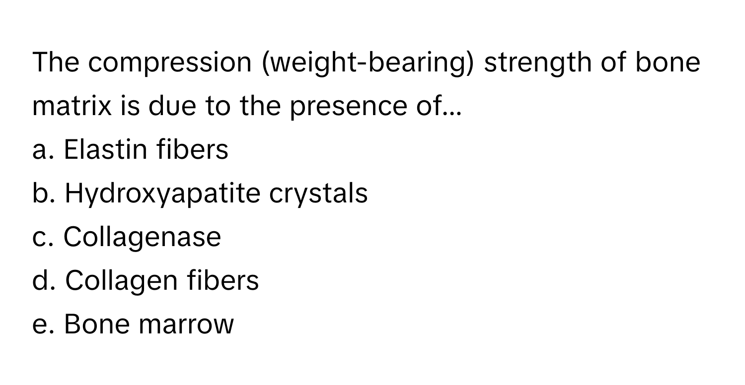 The compression (weight-bearing) strength of bone matrix is due to the presence of...

a. Elastin fibers
b. Hydroxyapatite crystals
c. Collagenase
d. Collagen fibers
e. Bone marrow