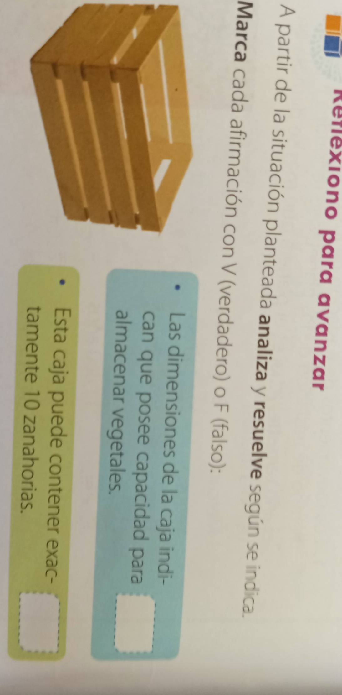 Reflexiono para avanzar 
A partir de la situación planteada analiza y resuelve según se indica. 
Marca cada afirmación con V (verdadero) o F (falso): 
Las dimensiones de la caja indi- 
can que posee capacidad para 
almacenar vegetales. 
Esta caja puede contener exac- 
tamente 10 zanahorias.