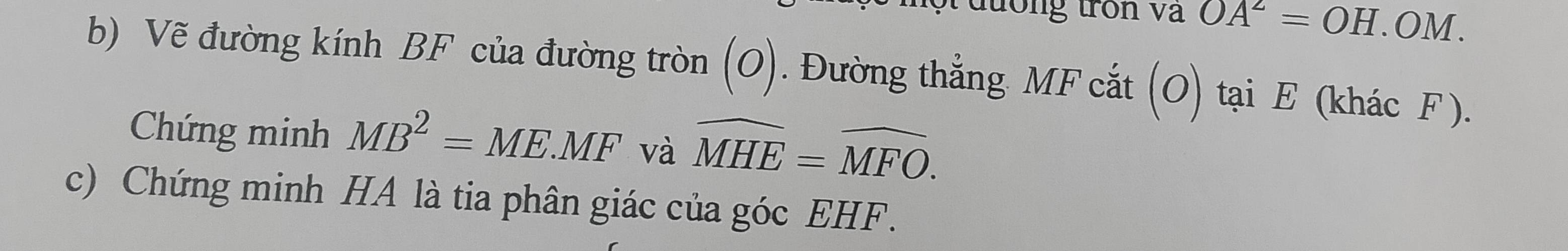 lướng tron va OA^2=OH.OM a 
b) Vẽ đường kính BF của đường tròn (O). Đường thẳng MF cắt (O) tại E (khác F ). 
Chứng minh MB^2=ME.MF và widehat MHE=widehat MFO. 
c) Chứng minh HA là tia phân giác của góc EHF.