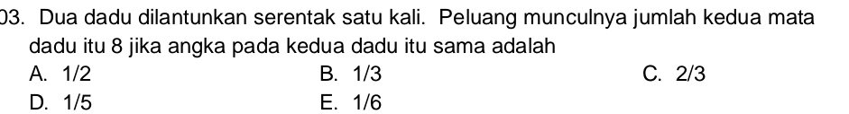 Dua dadu dilantunkan serentak satu kali. Peluang munculnya jumlah kedua mata
dadu itu 8 jika angka pada kedua dadu itu sama adalah
A. 1/2 B. 1/3 C. 2/3
D. 1/5 E. 1/6