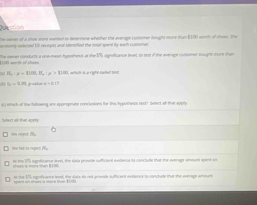 Question
The owner of a shoe store wanted to determine whether the average customer bought more than $100 worth of shoes. She
andomly selected 10 receipts and identified the total spent by each customer.
The owner conducts a one-mean hypothesis at the5% significance level, to test if the average customer bought more than
$100 worth of shoes.
(a) H_0:mu =$100; H_a:mu >$100 , which is a right-tailed test.
(b) t_0=0.99 , p-value is=0.17
(c) Which of the following are appropriate conclusions for this hypothesis test? Select all that apply.
Select all that apply:
We reject H_0.
We fail to reject H_0.
At the 5% significance level, the data provide sufficient evidence to conclude that the average amount spent on
shoes is more than $100.
At the 5% significance level, the data do not provide sufficient evidence to conclude that the average amount
spent on shoes is more than $100.