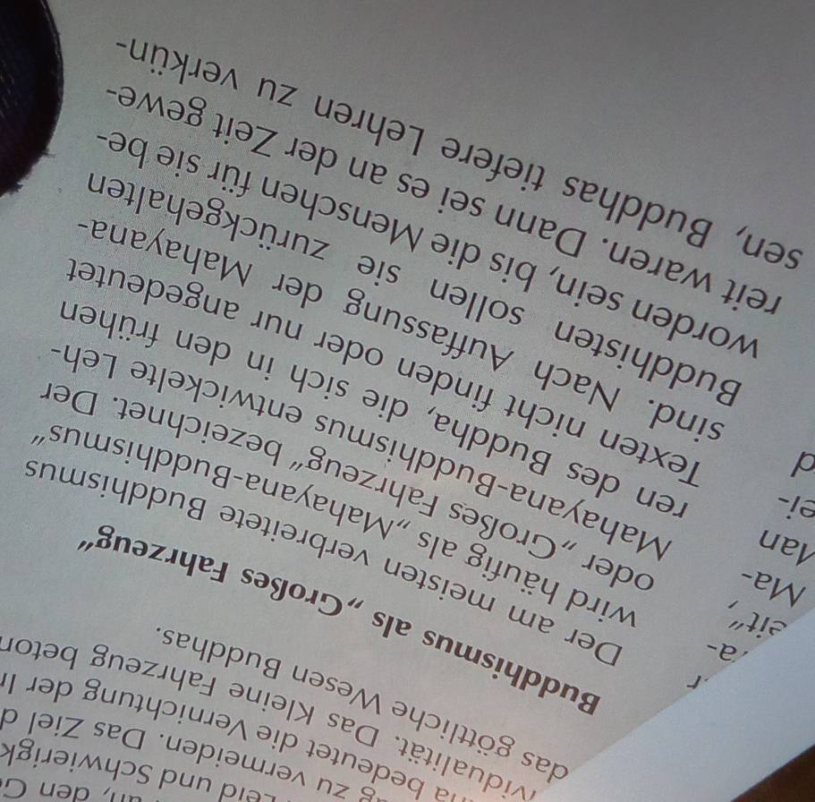 eld und Schwierigk 
g zu vermeiden. Das Ziel d 
a bedeutet die Vernichtung der I 
vidualität. Das Kleine Fahrzeug beto 
das göttliche Wesen Buddhas 
a- 
Buddhismus als „Großes Fahrzeugs 
Der am meisten verbreitete Buddhismu 
eit", wird häufig als „Mahayana-Buddhismus 
ei- 
Ma- oder „Großes Fahrzeug“ bezeichnet. De 
Man Mahayana-Buddhismus entwickelte Leh 
ren des Buddha, die sich in den früher 
Texten nicht finden oder nur angedeute 
sind. Nach Auffassung der Mahayana 
Buddhisten sollen sie zurückgehalter 
worden sein, bis die Menschen für sie bei 
reit waren. Dann sei es an der Zeit gewe 
sen, Buddhas tiefere Lehren zu verkün