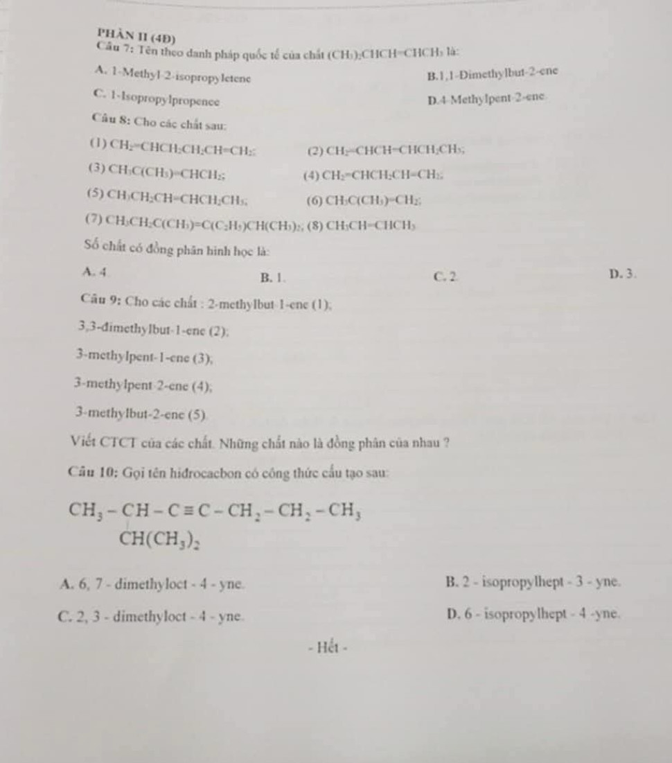 PhàN II (4Đ)
Câu 7: Tên theo danh pháp quốc tế của chất (CH₃):CHCH=CHCH₃ là:
A. 1-Methyl-2-isopropyletenc
B.1,1-Dimethylbut-2-ene
C. 1-Isopropylpropence D.4 Methylpent-2-ene
Câu 8: Cho các chất sau:
(1) CH_2=CHCH_2CH_2CH=CH_2 (2) CH;=CHCH=CHCH;CH₃;
(3) CH_3C(CH_3)=CHCH_2;
(4) CH₂=CHCH: CH= CH₂
(5) CH_3CH_2CH=CHCH_2CH_3, (6) C H₃C(CH 3)-CH 1°
(7) CH_3CH_2C(CH_3)=C(C_2H_5)CH(CH_3) (8) CH_3CH=CHCH_3
ố chất có đồng phân hình học là:
A. 4 B. 1. C. 2 D. 3.
Câu 9: Cho các chất : 2-methylbut 1-ene(1).
3,3-dimethylbut-1-ene (2):
3-methylpent-1-ene (3);
3-methylpent 2-ene (4);
3-methylbut-2-ene (5)
Viết CTCT của các chất. Những chất nào là đồng phân của nhau ?
Cầu 10: Gọi tên hidrocacbon có công thức cấu tạo sau:
CH_3-CH-Cequiv C-CH_2-CH_2-CH_3
CH(CH_3)_2
A. 6, 7 - dimethyloct - 4 - yne. B. 2 - isopropylhept - 3 - yne.
C. 2, 3 - dimethyloct - 4 - yne D. 6 - isopropylhept - 4 -yne.
- Hết -