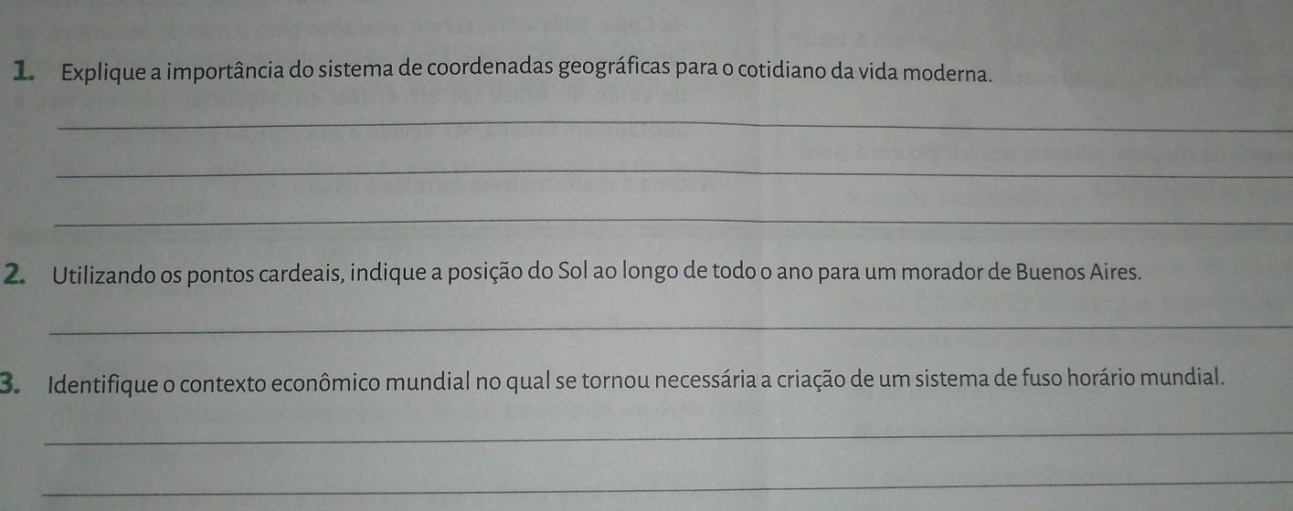 Explique a importância do sistema de coordenadas geográficas para o cotidiano da vida moderna. 
_ 
_ 
_ 
2. Utilizando os pontos cardeais, indique a posição do Sol ao longo de todo o ano para um morador de Buenos Aires. 
_ 
3. Identifique o contexto econômico mundial no qual se tornou necessária a criação de um sistema de fuso horário mundial. 
_ 
_