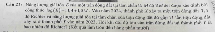 Năng lượng giải tỏa E của một trận động đất tại tâm chấn là M độ Richter được xác định bởi 
công thức log (E)=11,4+1,5M. Vào năm 2024, thành phố X xảy ra một trận động đất 7,4
độ Richter và năng lượng giải tỏa tại tâm chấn của trận động đất đó gấp 11 lần trận động đất
xảy ra ở thành phố Y vào năm 2023. Hỏi khi đó, độ lớn của trận động đất tại thành phố Y là 
bao nhiêu độ Richter? (Kết quả làm tròn đến hàng phần mười)