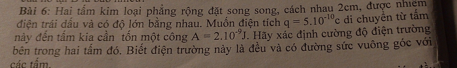 Hai tấm kim loại phẳng rộng đặt song song, cách nhau 2cm, được nhiệm 
điện trái dầu và có độ lớn bằng nhau. Muốn điện tích q=5.10^(-10)c di chuyền từ tấm 
này đến tấm kia cần tốn một công A=2.10^(-9)J. Hãy xác định cường độ điện trường 
bên trong hai tấm đó. Biết điện trường này là đều và có đường sức vuông góc với 
các tẩm.