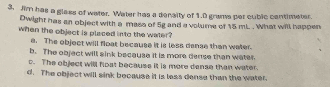 Jim has a glass of water. Water has a density of 1.0 grams per cubic centimeter.
Dwight has an object with a mass of 5g and a volume of 15 mL. What will happen
when the object is placed into the water?
a. The object will float because it is less dense than water.
b. The object will sink because it is more dense than water.
c. The object will float because it is more dense than water.
d. The object will sink because it is less dense than the water.