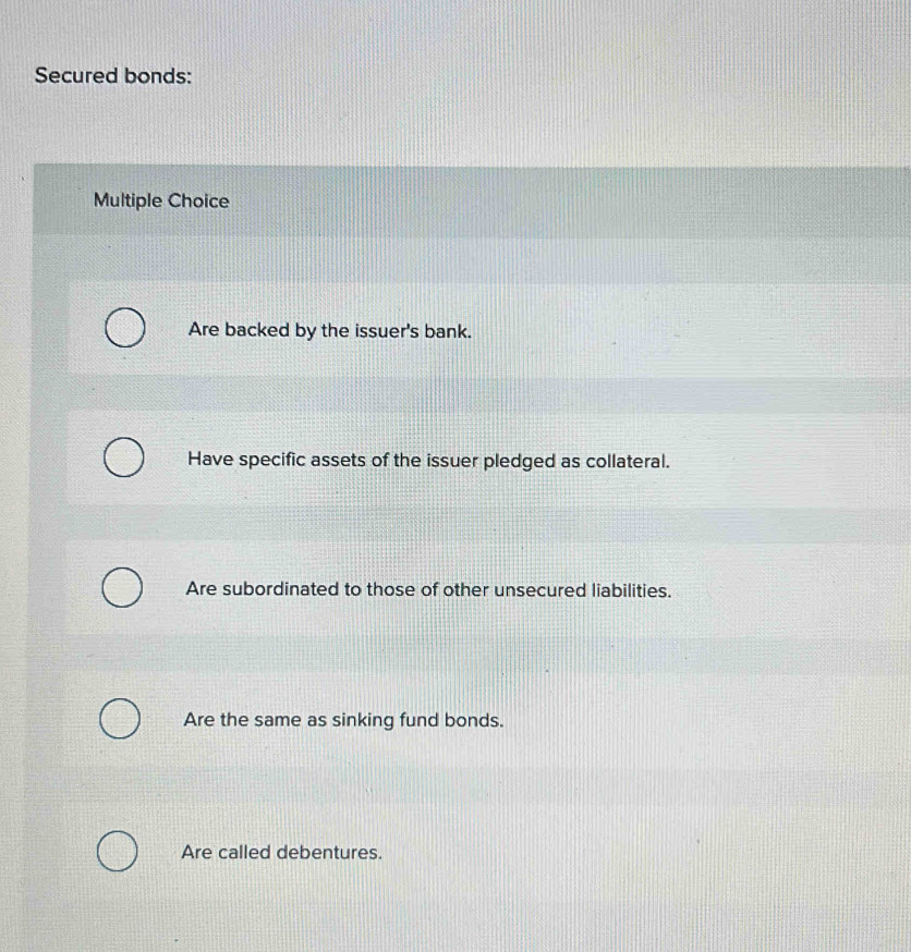 Secured bonds:
Multiple Choice
Are backed by the issuer's bank.
Have specific assets of the issuer pledged as collateral.
Are subordinated to those of other unsecured liabilities.
Are the same as sinking fund bonds.
Are called debentures.