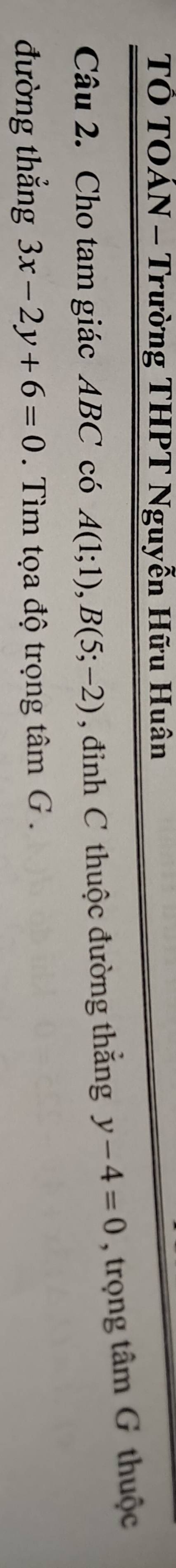 TÔ TOÁN - Trường THPT Nguyễn Hữu Huân 
Câu 2. Cho tam giác ABC có A(1;1), B(5;-2) , đỉnh C thuộc đường thắng y-4=0 , trọng tâm G thuộc 
đường thẳng 3x-2y+6=0 Tìm tọa độ trọng tâm G .