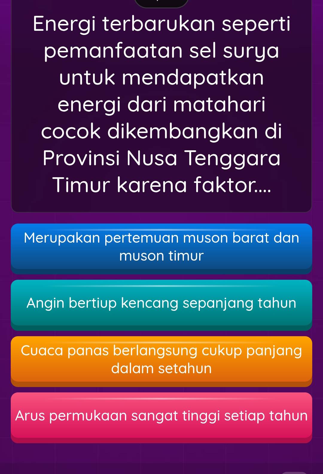 Energi terbarukan seperti
pemanfaatan sel surya
untuk mendapatkan
energi dari matahari
cocok dikembangkan di
Provinsi Nusa Tenggara
Timur karena faktor....
Merupakan pertemuan muson barat dan
muson timur
Angin bertiup kencang sepanjang tahun
Cuaca panas berlangsung cukup panjang
dalam setahun
Arus permukaan sangat tinggi setiap tahun