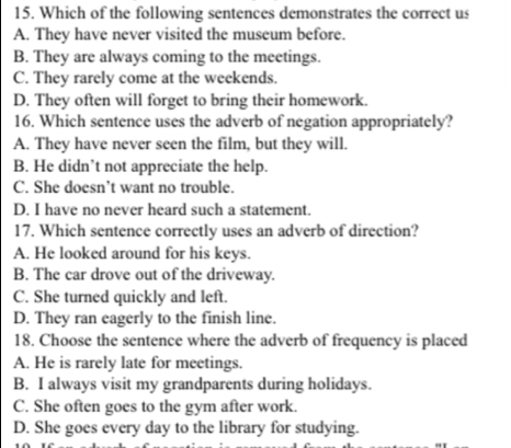 Which of the following sentences demonstrates the correct us
A. They have never visited the museum before.
B. They are always coming to the meetings.
C. They rarely come at the weekends.
D. They often will forget to bring their homework.
16. Which sentence uses the adverb of negation appropriately?
A. They have never seen the film, but they will.
B. He didn’t not appreciate the help.
C. She doesn’t want no trouble.
D. I have no never heard such a statement.
17. Which sentence correctly uses an adverb of direction?
A. He looked around for his keys.
B. The car drove out of the driveway.
C. She turned quickly and left.
D. They ran eagerly to the finish line.
18. Choose the sentence where the adverb of frequency is placed
A. He is rarely late for meetings.
B. I always visit my grandparents during holidays.
C. She often goes to the gym after work.
D. She goes every day to the library for studying.