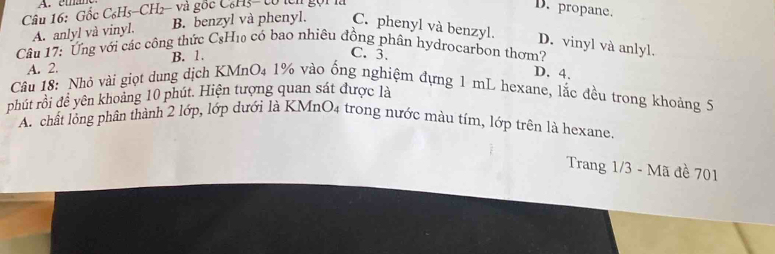 éma
Câu 16: Gốc C₆H5-CH2- và gốc C₆H3- tổ tcn gọi là
D. propane.
A. anlyl và vinyl. B. benzyl và phenyl. C. phenyl và benzyl.
D. vinyl và anlyl.
Câu 17: Ứng với các công thức CsH₁0 có bao nhiêu đồng phân hydrocarbon thơm?
A. 2. B. 1.
C. 3.
D. 4.
Câu 18: Nhỏ vài giọt dung dịch KMnO₄ 1% vào ống nghiệm đựng 1 mL hexane, lắc đều trong khoảng 5
phút rồi để yên khoảng 10 phút. Hiện tượng quan sát được là
A. chất lỏng phân thành 2 lớp, lớp dưới là KMnO4 trong nước màu tím, lớp trên là hexane.
Trang 1/3 - Mã đề 701