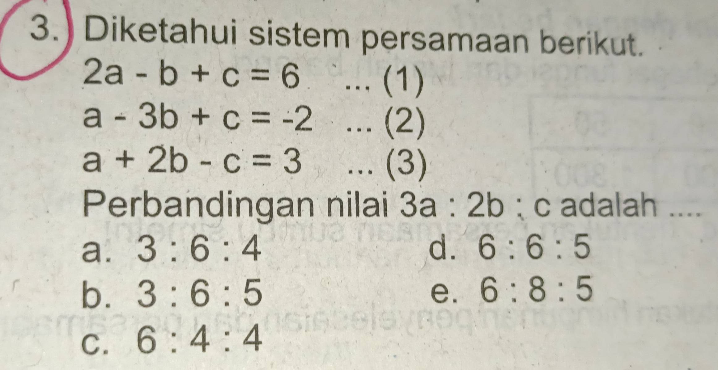 3.) Diketahui sistem persamaan berikut.
2a-b+c=6... (1)
a-3b+c=-2... (2)
a+2b-c=3... (3)
Perbandingan nilai 3a:2b : c adalah ....
a. 3:6:4
d. 6:6:5
b. 3:6:5 e. 6:8:5
C. 6:4:4