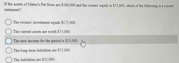 If the assets of Mateo's Pet Store are $100,000 and the owners' equity is $75,000, which of the following is a correct
statement?
The owners' investment equals $175,000.
The current assets are worth $75,000.
The new income for the period is $25,000.
The long-term liabilities are $75,000.
The liabilities are $25,000.