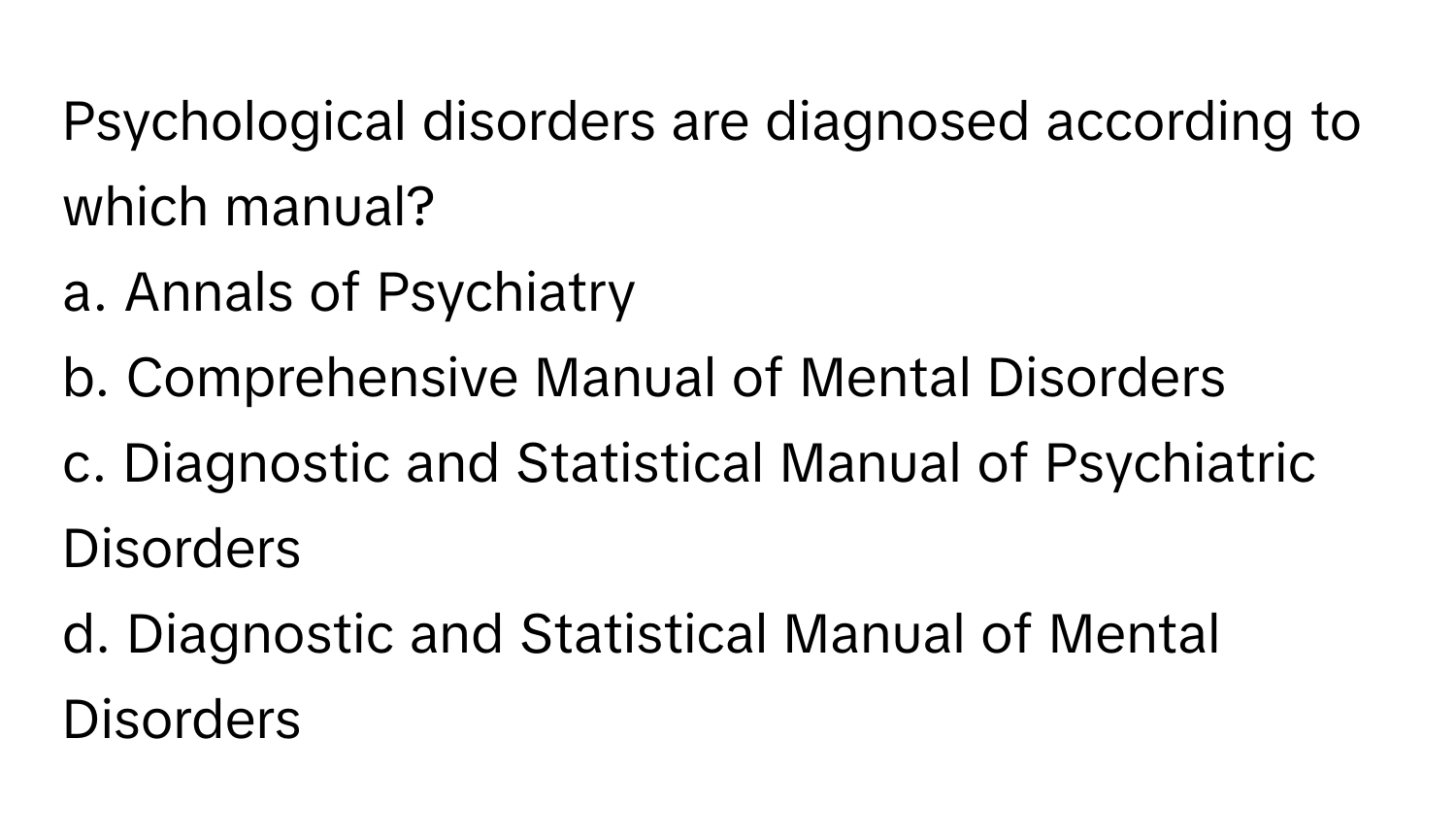 Psychological disorders are diagnosed according to which manual?

a. Annals of Psychiatry
b. Comprehensive Manual of Mental Disorders
c. Diagnostic and Statistical Manual of Psychiatric Disorders
d. Diagnostic and Statistical Manual of Mental Disorders