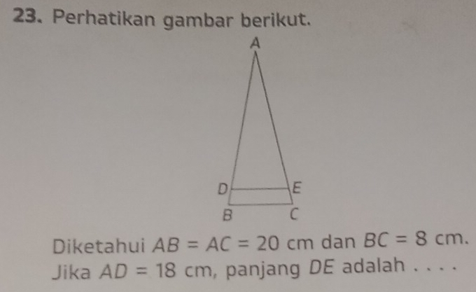 Perhatikan gambar berikut. 
Diketahui AB=AC=20cm dan BC=8cm. 
Jika AD=18cm , panjang DE adalah . . . .