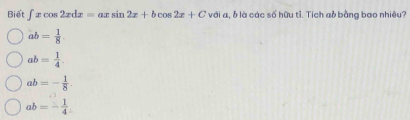 Biết ∈t xcos 2xdx=axsin 2x+bcos 2x+C với a, b là các số hữu tỉ. Tích ab bằng bao nhiêu?
ab= 1/8 .
ab= 1/4 .
ab=- 1/8 .
ab=- 1/4 