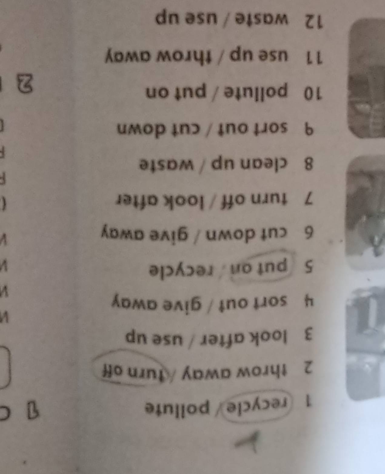 recycle/ pollute 
C 
2 throw away / turn off 
3 look after / use up 
4 sort out / give away 
V 
5 put on recycle 
V 
6 cut down / give away 
V 
7 turn off / look after 
5 
8 clean up / waste 
9 sort out / cut down 
10 pollute / put on 
11 use up / throw away 
12 waste / use up