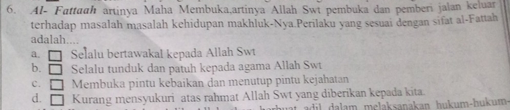 Al- Fattaah artinya Maha Membuka,artinya Allah Swi pembuka dan pemberi jalan keluar
terhadap masalah masalah kehidupan makhluk-Nya.Perilaku yang sesuai dengan sifat al-Fattah
adalah....
a. □ Selalu bertawakal kepada Allah Swt
b. □ Selalu tunduk dan patuh kepada agama Allah Swt
c. □ Membuka pintu kebaikan dan menutup pintu kejahatan
d. = Kurang mensyukuri atas rahmat Allah Swt yang diberikan kepada kita.
adil dalam melaksanakan hukum-hukum-