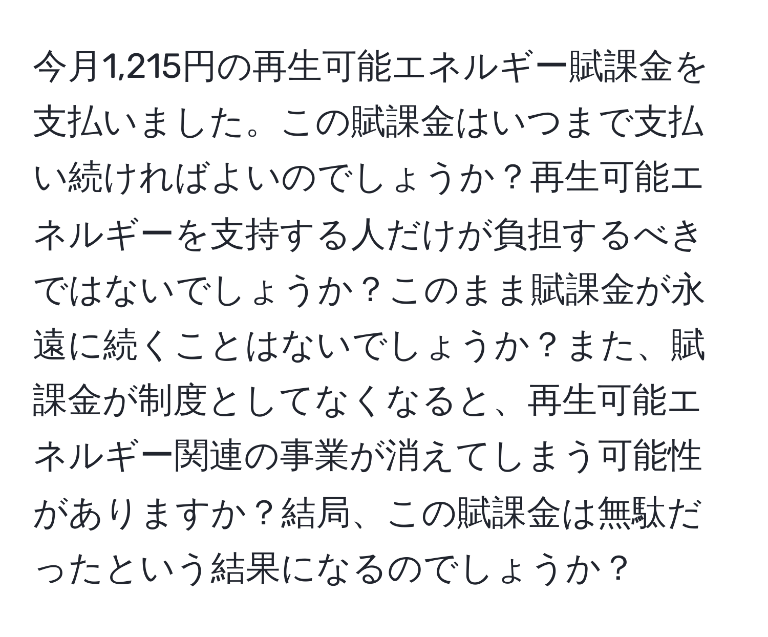 今月1,215円の再生可能エネルギー賦課金を支払いました。この賦課金はいつまで支払い続ければよいのでしょうか？再生可能エネルギーを支持する人だけが負担するべきではないでしょうか？このまま賦課金が永遠に続くことはないでしょうか？また、賦課金が制度としてなくなると、再生可能エネルギー関連の事業が消えてしまう可能性がありますか？結局、この賦課金は無駄だったという結果になるのでしょうか？