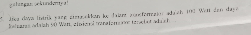 gulungan sekundernya! 
5. Jika daya listrik yang dimasukkan ke dalam transformator adalah 100 Watt dan daya
keluaran adalah 90 Watt, efisiensi transformator tersebut adalah….