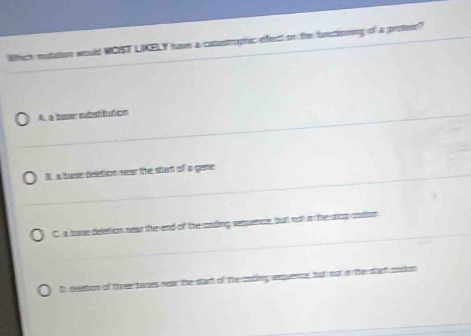 Which mutution would WOST LNELY hume a catestrophic effeect on tre untioning of a proten?
A a boe ststífutics
B. a hase deletion mean the start of a gere
C. a hose deestion nean ifte end of the cnding seqence butt not i the siop sndon
D deleston of three bases rean the start of the coting sequence, but not o the stat cntion