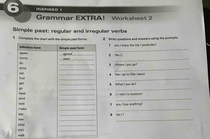 INSPIRED 1 
Grammar EXTRA！ Worksheet 2 
Simple past: regular and irregular verbs 
1 Complete the chart with the simple past forms. 2 Write questions and answers using the prompts. 
_ 
1 you / enjoy the trip / yesterday? 
_ 
2 Yes / 1 
3 Where / you go? 
_ 
4 We / go to Ellis Island 
5 What / you do? 
_ 
6 l / visit / a museum 
_ 
7 you / buy anything? 
_ 
8 No / l 
_ 
walk 
_