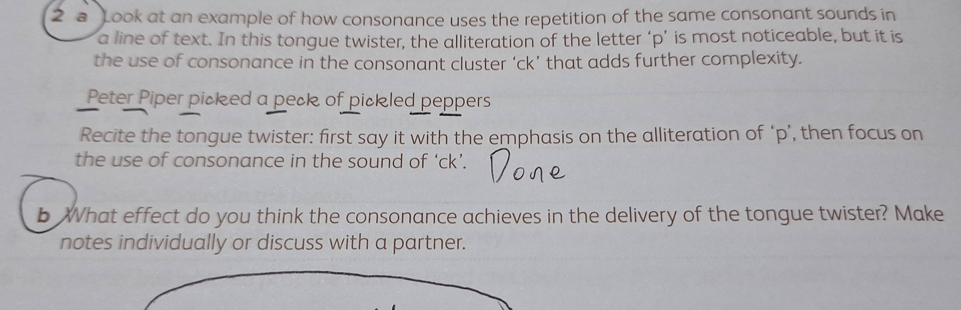 a Look at an example of how consonance uses the repetition of the same consonant sounds in 
a line of text. In this tongue twister, the alliteration of the letter ‘ p ’ is most noticeable, but it is 
the use of consonance in the consonant cluster ‘ ck ’ that adds further complexity. 
Peter Piper picked a peck of pickled peppers 
Recite the tongue twister: first say it with the emphasis on the alliteration of ‘ p ’, then focus on 
the use of consonance in the sound of ‘ ck ’. 
b What effect do you think the consonance achieves in the delivery of the tongue twister? Make 
notes individually or discuss with a partner.