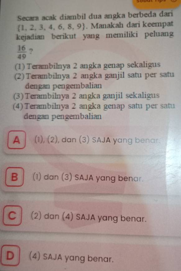 Secara acak diambil dua angka berbeda dari
 1,2,3,4,6,8,9. Manakah dari keempat
kejadian berikut yang memiliki peluang
 16/49  ?
(1) Terambilnya 2 angka genap sekaligus
(2) Terambilnya 2 angka ganjil satu per satu
dengan pengembalian
(3) Terambilnya 2 angka ganjil sekaligus
(4) Terambilnya 2 angka genap satu per satu
dengan pengembalian
A (1), (2), dan (3) SAJA yang benar.
B (1) dan (3) SAJA yang benar.
C (2) dan (4) SAJA yang benar.
D (4) SAJA yang benar.