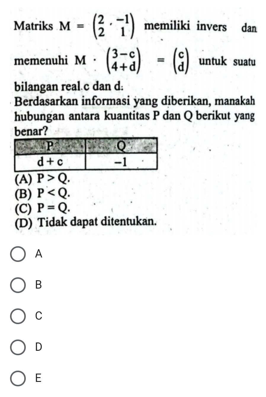 Matriks M=beginpmatrix 2&-1 2&1endpmatrix memiliki invers dan
memenuhi M:beginpmatrix 3-c 4+dendpmatrix =beginpmatrix c dendpmatrix untuk suatu
bilangan real c dan d:
Berdasarkan informasi yang diberikan, manakah
hubungan antara kuantitas P dan Q berikut yang
benar?
(A) P>Q.
(B) P
(C) P=Q.
(D) Tidak dapat ditentukan.
A
B
C
D
E