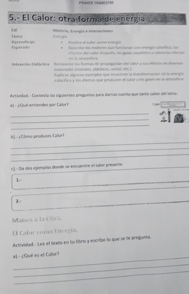 PRIMER TRIMESTRE 
5.- El Calor: otra forma de energía 
EJE Matería, Energía e interacciones 
Tema Energía 
Aprendizaje Analiza el calor como energía 
Esperado Describe los motores que funcionan con energía calorifica, los 
efectos del calor disipado, los gases expelidos y valora los electos 
en la atmosfera. 
Intención Didáctica Reconocer las formas de propagación del calor y sus efectos en diversos 
materiales (metales, plásticos, unicel, etc.). 
Explicar algunos ejemplos que muestren la transformación de la energía 
calorífica y los efectos que producen el calor y los gases en la atmosíera. 
Actividad.- Contesta las siguientes preguntas para darnos cuenta que tanto sabes del tema. 
a).- ¿Qué entiendes por Calor? Calor 
_ 
_ 
_ 
b).- ¿Cómo produces Calor? 
_ 
_ 
_ 
_ 
_ 
c).- Da dos ejemplos donde se encuentre el calor presente. 
1.- 
2.- 
Manos a la Obra. 
El Calor como Energía. 
Actividad.- Lee el texto en tu libro y escribe lo que se te pregunta. 
_ 
a).- ¿Qué es el Calor? 
_ 
_