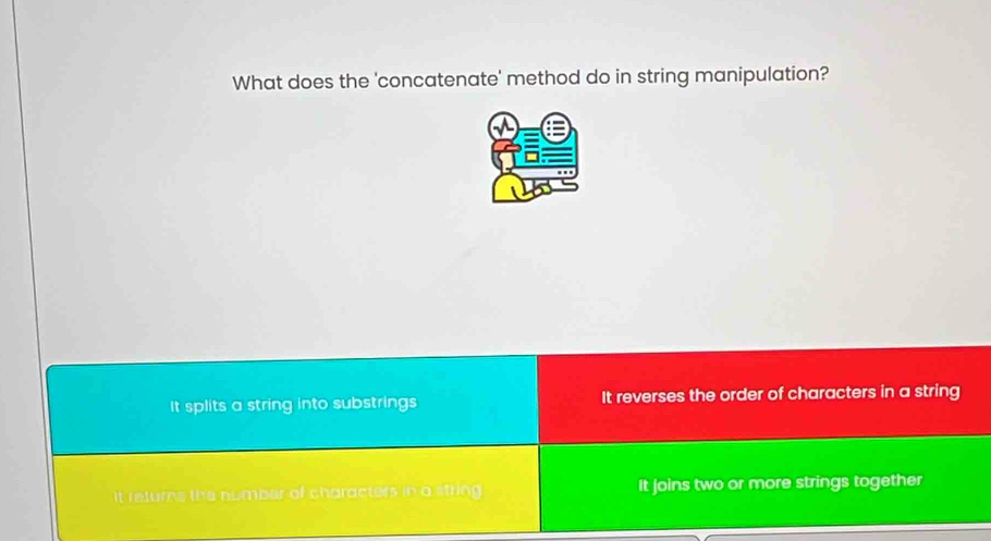 What does the 'concatenate' method do in string manipulation?
It splits a string into substrings It reverses the order of characters in a string
it returns the number of characters in a string It joins two or more strings together