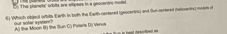 Cy The planets oroits are o
D) The planets' orbits are ellipses in a geocentric model.
6) Which object orbits Earth in both the Earth-centered (geocentric) and Sun-centered (heliocentric) models of
our solar system?
A) the Moon B) the Sun C) Polaris D) Venus
Sun is best described as