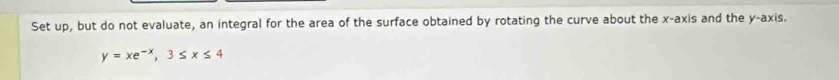 Set up, but do not evaluate, an integral for the area of the surface obtained by rotating the curve about the x-axis and the y-axis.
y=xe^(-x), 3≤ x≤ 4