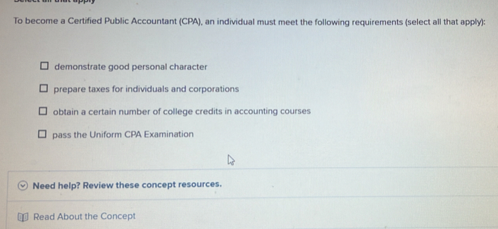 To become a Certified Public Accountant (CPA), an individual must meet the following requirements (select all that apply):
demonstrate good personal character
prepare taxes for individuals and corporations
obtain a certain number of college credits in accounting courses
pass the Uniform CPA Examination
Need help? Review these concept resources.
Read About the Concept