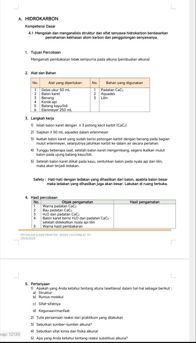 HIDROKARBON
Kompetensi Dasar
4.1 Mengolah dan menganalisis struktur dan sifat senyawa hidrokarbon berdasarkan
pemahaman kekhasan atom karbon dan penggolongan senyawanya.
1. Tujuan Percobaan
Mengamati pembakaran tidak sempurna pada alkuna (pembuatan alkuna)
2. Alat dan Bahan
3. Langkah kerja
1) Isilah balon karet dengan ± 3 potong kecil karbit (CaC₂)
2) Siapkan ± 50 mL aquades dalam erlenmeyer
3) Ikatlah balon karet yang sudah berisi potongan karbit dengan benang pada bagian
mulut erlenmeyer, selanjutnya jatuhkan karbit ke dalam air secara perlahan.
4) Tunggu beberapa saat, setelah balon karet mengembang, segera ikatkan mulut
balon pada ujung batang kayu/lidi.
5) Setelah balon karet diikat pada kayu, sentuhkan balon pada nyala api dari lilin,
maka akan terjadi ledakan.
Safety : Hati-hati dengan ledakan yang dihasilkan dari balon, apabila balon besar
maka ledakan yang dihasilkan juga akan besar. Lakukan di ruang terbuka.
PETUNJUK UJIAN PRAKTEK SMAN 1 KUTOREJO TP.
5. Pertanyaan
1) Apakah yang Anda ketahui tentang atuna (asetilena) dalam hal-hal sebagai berikut :
a) Struktur
b) Rumus molekul
c) Sifat-sifatnya
d) Kegunaan/manfaat
2) Tulis persamaan reaksi dari praktikum yang dilakukan
3) Sebutkan sumber-sumber alkuna?
4) Sebutkan sifat kimia dan fisika alkuna!
kap: 12130
5) Apa yang Anda ketahui tentang reaksi substitusi alkuna?