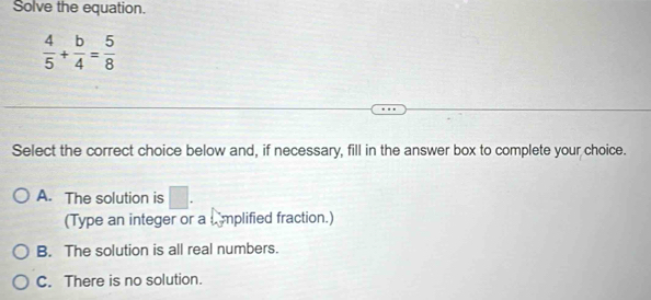 Solve the equation.
 4/5 + b/4 = 5/8 
Select the correct choice below and, if necessary, fill in the answer box to complete your choice.
A. The solution is □. 
(Type an integer or a L mplified fraction.)
B. The solution is all real numbers.
C. There is no solution.