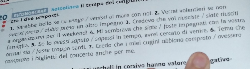 RICONOSCERE Sottolinea il tempo del cong 
1. Sarebbe bello se tu venga / venissi al mare con noi. 2. Verrei volentieri se non 
tra i due proposti. 
avessi preso / abbia preso un altro impegno 3. Credevo che voi riusciste / siate riusciti 
a organizzarvi per il weekend! 4. Mi sembrava che siate / foste impegnati con la vostra 
famiglia. 5. Se lo avessi saputo / sapessi in tempo, avrei cercato di venire. 6. Temo che 
ormai sia / fosse troppo tardi. 7. Credo che i miei cugini abbiano comprato / avessero 
comprato i biglietti del concerto anche per me. 
verhali in corsivo hanno valore gativo-