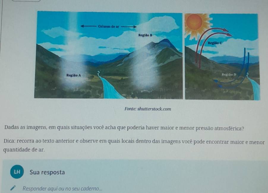 Fonte: shutterstock.com 
Dadas as imagens, em quais situações você acha que poderia haver maior e menor pressão atmosférica? 
Dica: recorra ao texto anterior e observe em quais locais dentro das imagens você pode encontrar maior e menor 
quantidade de ar. 
LH Sua resposta 
Responder aqui ou no seu caderno...