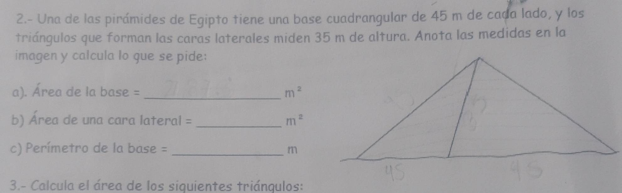 2.- Una de las pirámides de Egipto tiene una base cuadrangular de 45 m de cada lado, y los 
triángulos que forman las caras laterales miden 35 m de altura. Anota las medidas en la 
imagen y calcula lo que se pide: 
a). Área de la base = _ m^2
b) Área de una cara lateral = _ m^2
c) Perímetro de la base = _ m
3.- Calcula el área de los siquientes triángulos: