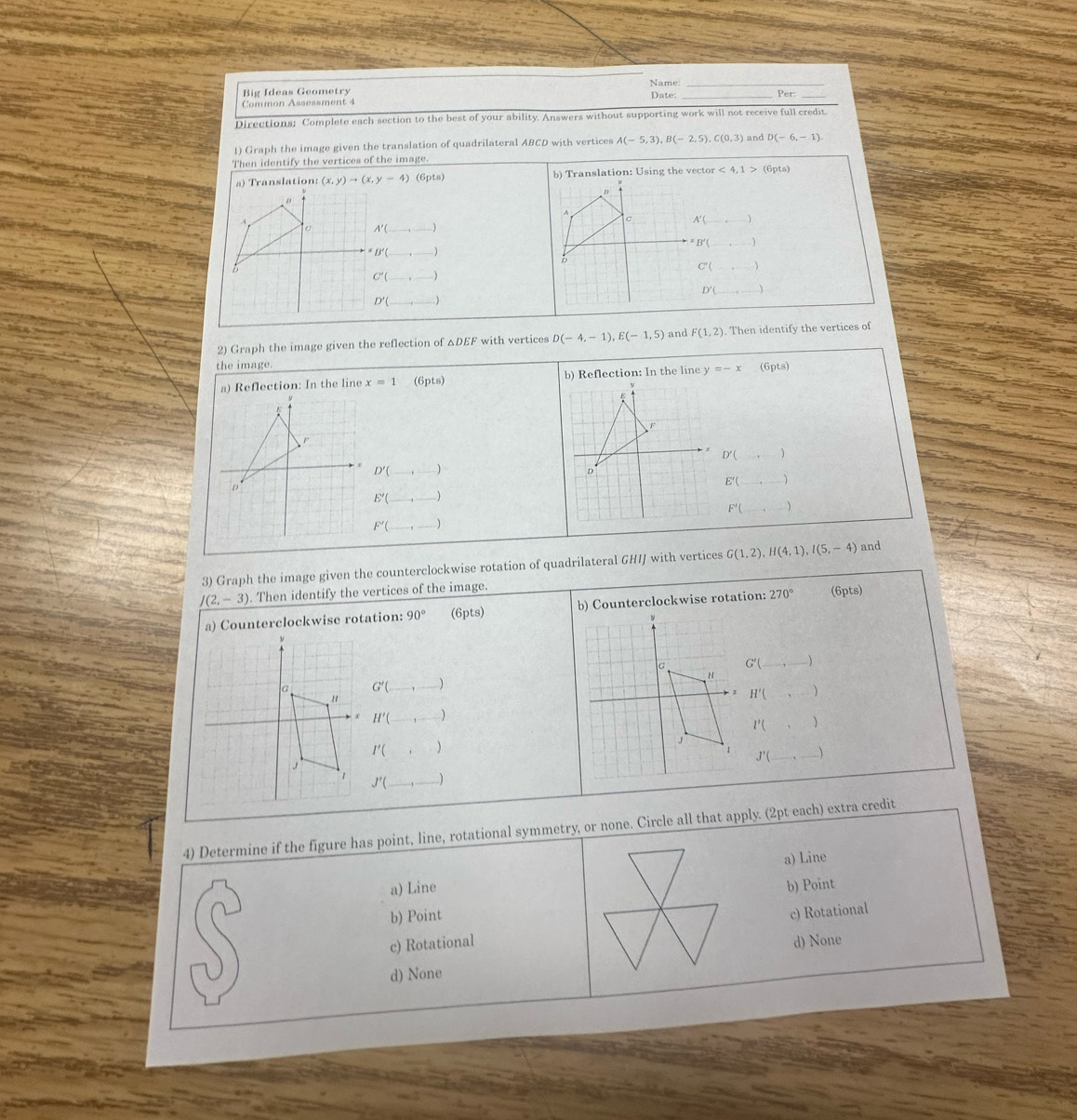 Big Ideas Geometry Name: Date: _Per:
Common Assessment 4
Directions; Complete each section to the best of your ability. Answers without supporting work will not receive full credit.
1) Graph the image given the translation of quadrilateral ABCD with vertices A(-5,3), B(-2,5), C(0,3)
Then identify the vertices of the image. and D(-6,-1)
a) Translation: (x,y)to (x,y-4) (6pts) b) Translation: Using the vector <4,1>(6pts)
_^(A
c A'C
o
^x)L
b
C'(
C'( _ _ )
D'( _
D'( _ )
2) Graph the image given the reflection of △DEF with vertices D(-4,-1), E(-1,5) and F(1,2). Then identify the vertices of
the image.
a) Reflection: In the line x=1 (6pts) b) Reflection: In the line y=-x (6pts)
A
D'( 、
D'(
D
E'( _
E'(_ ,_ ) _
F'(
F'(_ 
3) Graph the image given the counterclockwise rotation of quadrilateral GHIJ with vertices G(1,2), H(4,1), I(5,-4) and
J(2,-3). Then identify the vertices of the image.
a) Counterclockwise rotation: 90° ( ipts) b) Counterclockwise rotation: 270° (6pts)
G'( _  (-3,4) Y
G'( 
H'(,)
H'(
I'(,)
I'(,
J'(_ ,_ 
J'( _
4) Determine if the figure has point, line, rotational symmetry, or none. Circle all that apply. (2pt each) extra credit
a) Line a) Line
b) Point b) Point
c) Rotational
c) Rotational d) None
d) None