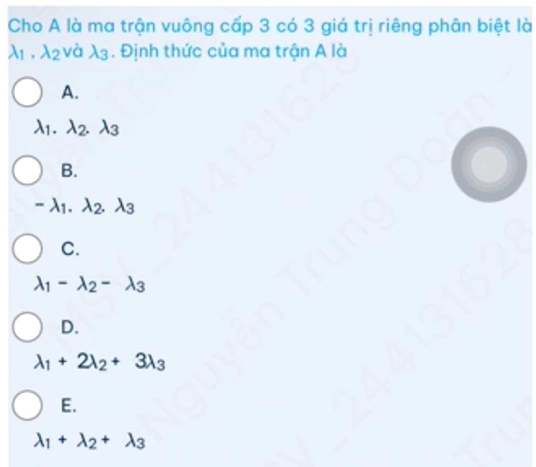 Cho A là ma trận vuông cấp 3 có 3 giá trị riêng phân biệt là
lambda _1, lambda _2 và lambda _3. Định thức của ma trận A là
A.
lambda _1 lambda _2. lambda _3
B.
-lambda _1. lambda _2.lambda _3
C.
lambda _1-lambda _2-lambda _3
D.
lambda _1+2lambda _2+3lambda _3
E.
lambda _1+lambda _2+lambda _3