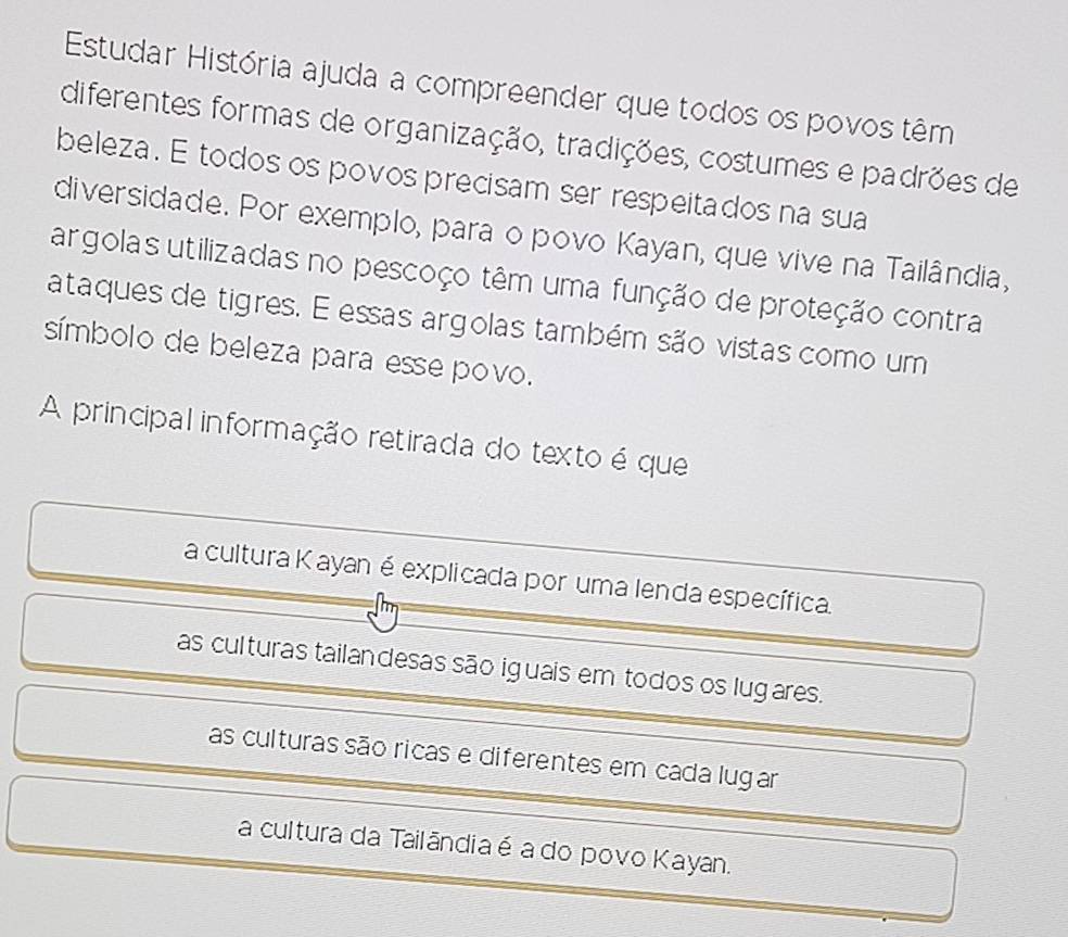 Estudar História ajuda a compreender que todos os povos têm
diferentes formas de organização, tradições, costumes e padrões de
beleza. E todos os povos precisam ser respeitados na sua
diversidade. Por exemplo, para o povo Kayan, que vive na Tailândia,
argolas utilizadas no pescoço têm uma função de proteção contra
ataques de tigres. E essas argolas também são vistas como um
símbolo de beleza para esse povo.
A principal informação retirada do texto é que
a cultura K ayan é explicada por uma lenda específica.
as culturas tailandesas são iguais em todos os lugares.
as culturas são ricas e diferentes em cada lugar
a cultura da Tailândiaé a do povo Kayan.