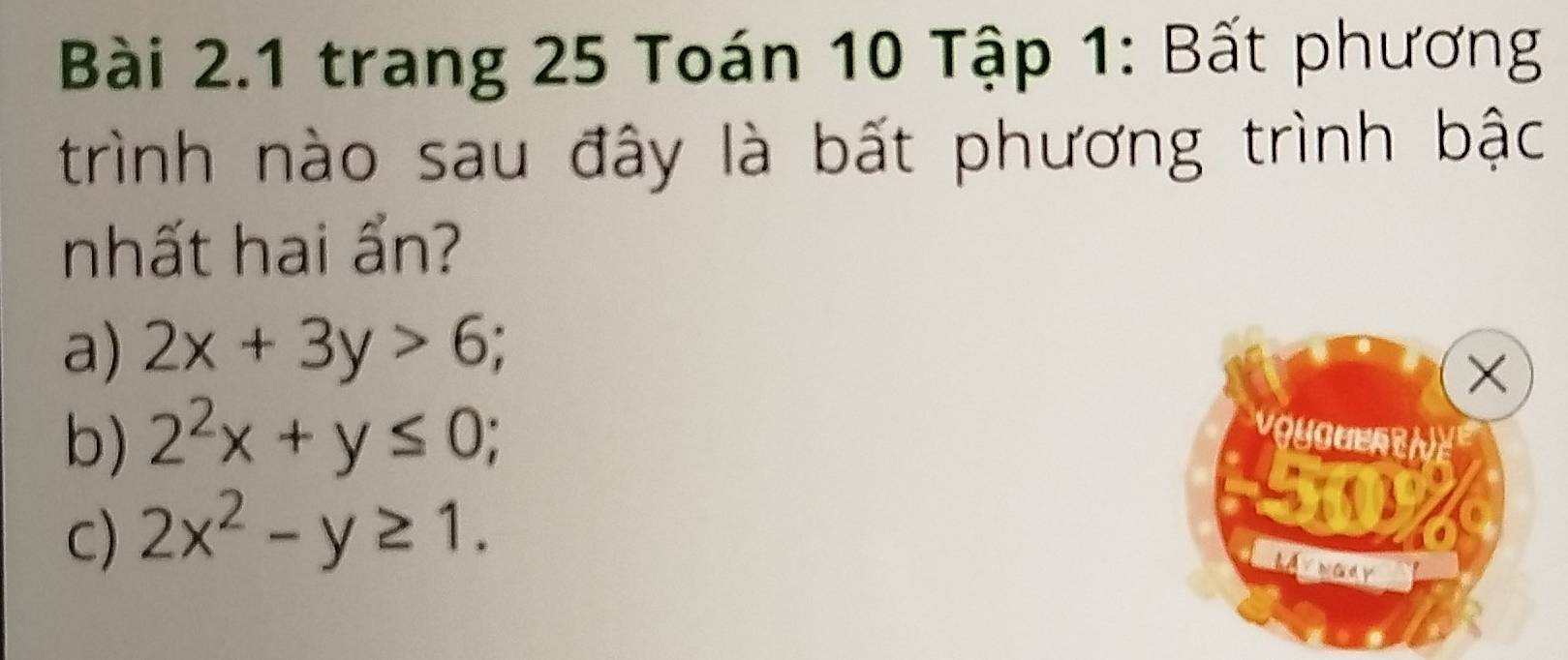 trang 25 Toán 10 Tập 1: Bất phương
trình nào sau đây là bất phương trình bậc
nhất hai ẩn?
a) 2x+3y>6;
b) 2^2x+y≤ 0;
C) 2x^2-y≥ 1.