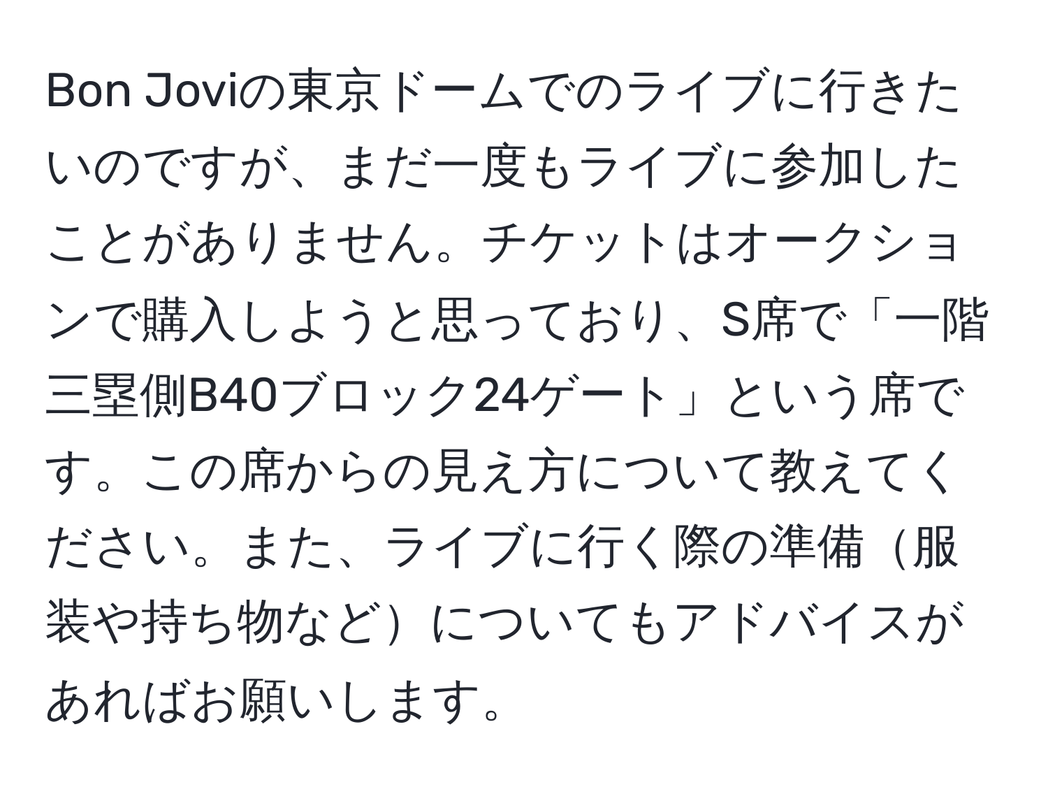 Bon Joviの東京ドームでのライブに行きたいのですが、まだ一度もライブに参加したことがありません。チケットはオークションで購入しようと思っており、S席で「一階三塁側B40ブロック24ゲート」という席です。この席からの見え方について教えてください。また、ライブに行く際の準備服装や持ち物などについてもアドバイスがあればお願いします。