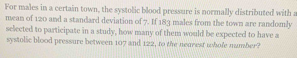 For males in a certain town, the systolic blood pressure is normally distributed with a 
mean of 120 and a standard deviation of 7. If 183 males from the town are randomly 
selected to participate in a study, how many of them would be expected to have a 
systolic blood pressure between 107 and 122, to the nearest whole number?